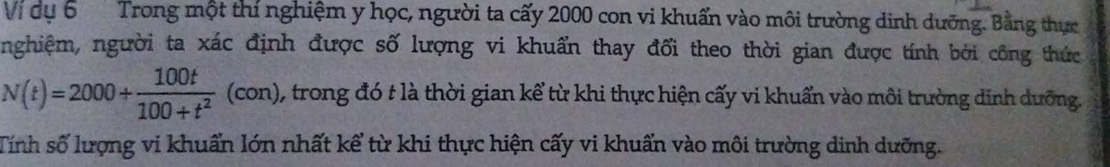Vị dụ 6 Trong một thí nghiệm y học, người ta cấy 2000 con vi khuẩn vào môi trường dinh dưỡng. Bằng thực 
nghiệm, người ta xác định được số lượng vi khuẩn thay đổi theo thời gian được tính bởi công thức
N(t)=2000+ 100t/100+t^2  (con 1 1, trong đó t là thời gian kể từ khi thực hiện cấy vi khuẩn vào môi trường dinh dưỡng. 
Tính số lượng vi khuẩn lớn nhất kể từ khi thực hiện cấy vi khuẩn vào môi trường dinh dưỡng.