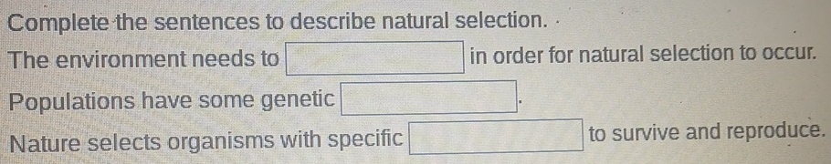 Complete the sentences to describe natural selection. 
The environment needs to □ in order for natural selection to occur. 
Populations have some genetic 
Nature selects organisms with specific □ to survive and reproduce.