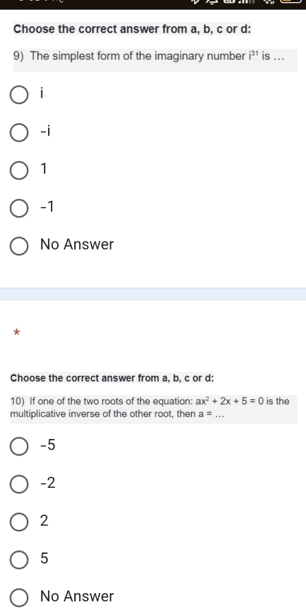 Choose the correct answer from a, b, c or d :
9) The simplest form of the imaginary number i^(31) is ...
i
-i
1
-1
No Answer
A
Choose the correct answer from a, b, c or d :
10) If one of the two roots of the equation: ax^2+2x+5=0 is the
multiplicative inverse of the other root, then a= _
-5
-2
2
5
No Answer