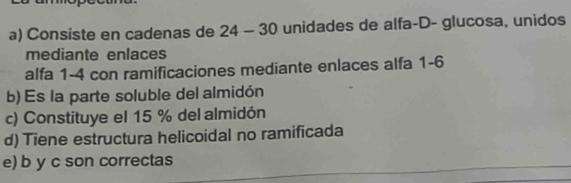 Consiste en cadenas de 24 - 30 unidades de alfa-D- glucosa, unidos
mediante enlaces
alfa 1-4 con ramificaciones mediante enlaces alfa 1-6
b) Es la parte soluble del almidón
c) Constituye el 15 % del almidón
d) Tiene estructura helicoidal no ramificada
e) b y c son correctas