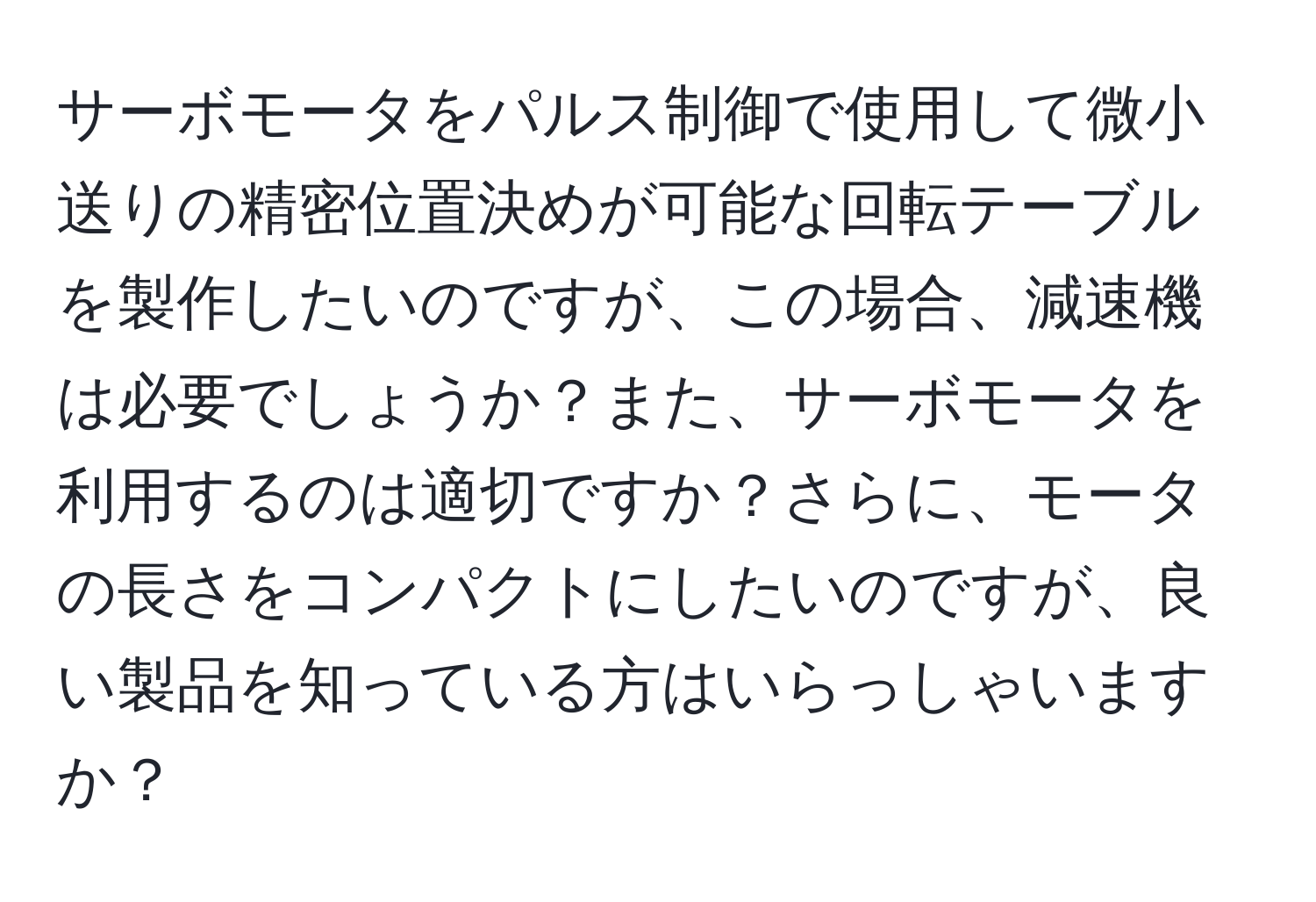 サーボモータをパルス制御で使用して微小送りの精密位置決めが可能な回転テーブルを製作したいのですが、この場合、減速機は必要でしょうか？また、サーボモータを利用するのは適切ですか？さらに、モータの長さをコンパクトにしたいのですが、良い製品を知っている方はいらっしゃいますか？