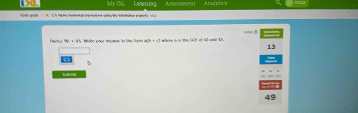 My IXL Learning Assessment Analytics
sth grade A 2.6 Factor numerical expressions using the distributive property 1X2 
Vídeo ③
Factor W+4S. Write your answer in the form a(b+c) where a is the GO of 90 and 45.
13
Submik
49