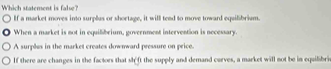 Which statement is false?
If a market moves into surplus or shortage, it will tend to move toward equilibrium.
. When a market is not in equilibrium, government intervention is necessary.
A surplus in the market creates downward pressure on price.
If there are changes in the factors that sh_ft the supply and demand curves, a market will not be in equilibri