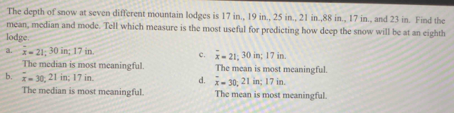 The depth of snow at seven different mountain lodges is 17 in., 19 in., 25 in., 21 in., 88 in., 17 in., and 23 in. Find the
mean, median and mode. Tell which measure is the most useful for predicting how deep the snow will be at an eighth
lodge.
a. overline x=21; 30 in; 17 in.
c. overline x=21; 30in; 17in.
The median is most meaningful. The mean is most meaningful.
b. overline x=30; 21ir : 17 in. d. overline x=30; 21in; 17in
The median is most meaningful. The mean is most meaningful.