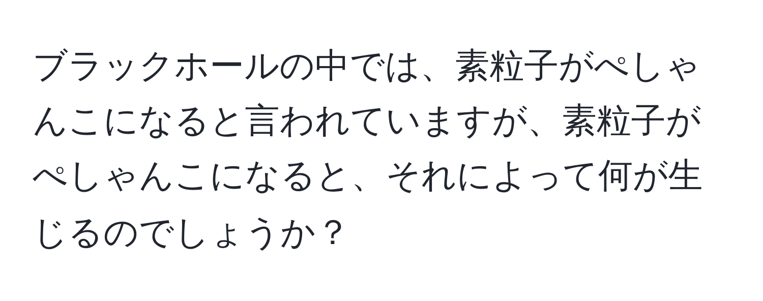 ブラックホールの中では、素粒子がぺしゃんこになると言われていますが、素粒子がぺしゃんこになると、それによって何が生じるのでしょうか？