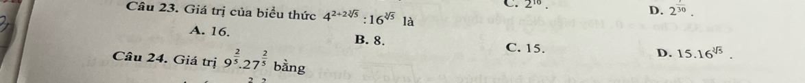 2^(10).
D. 2^(frac 1)30. 
Câu 23. Giá trị của biểu thức 4^(2+2sqrt[3](5)):16^(sqrt[3](5)) là
A. 16. B. 8.
C. 15.
D. 15.16^(sqrt[3](5)). 
Câu 24. Giá trị 9^(frac 2)5.27^(frac 2)5 bằng