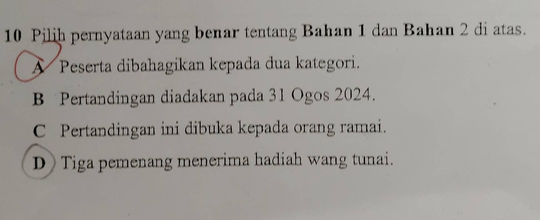 Pilih pernyataan yang benar tentang Bahan 1 dan Bahan 2 di atas.
A Peserta dibahagikan kepada dua kategori.
B Pertandingan diadakan pada 31 Ogos 2024.
C Pertandingan ini dibuka kepada orang ramai.
D Tiga pemenang menerima hadiah wang tunai.