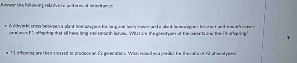 Answer the following relative to patterns of inheritance: 
A dihybrid cross between a plant homozygous for long and hairy leaves and a plant homozygous for short and smooth leaves 
produces F1 offspring that all have long and smooth leaves. What are the genotypes of the parents and the F1 offspring?
F1 offspring are then crossed to produce an F2 generation. What would you predict for the ratio of F2 phenotypes?