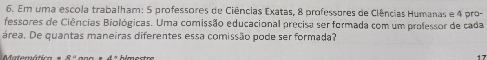 Em uma escola trabalham: 5 professores de Ciências Exatas, 8 professores de Ciências Humanas e 4 pro- 
fessores de Ciências Biológicas. Uma comissão educacional precisa ser formada com um professor de cada 
área. De quantas maneiras diferentes essa comissão pode ser formada? 
Matemática 8° 4° himestre 17