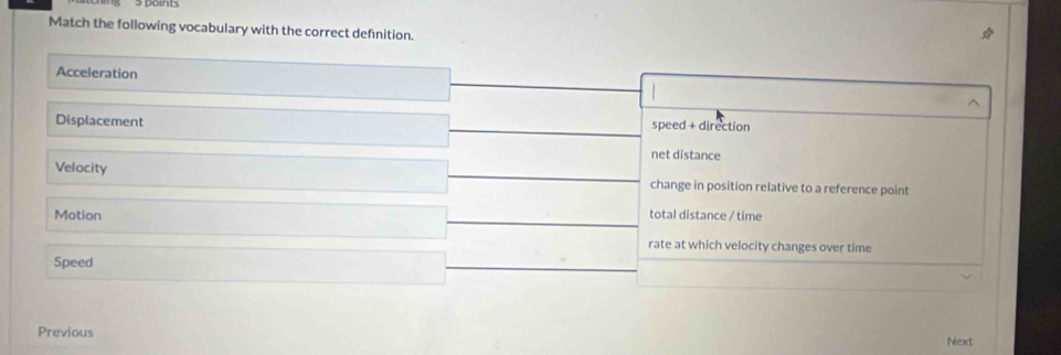 Match the following vocabulary with the correct defnition.
Acceleration
Displacement speed + direction
net distance
Velocity change in position relative to a reference point
Motion total distance / time
rate at which velocity changes over time
Speed
Previous
Next