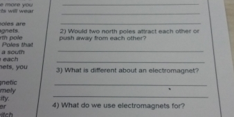 ill w ea . e more you 
_ 
_ 
o les are 
_ 
gnets 2) Would two north poles attract each other or 
push away from each other? 
rth pole Poles that 
a south 
_ 
each 
_ 
nets, you 3) What is different about an electromagnet? 
netic 
_ 
_ 
mely 
ity. 
er 4) What do we use electromagnets for?