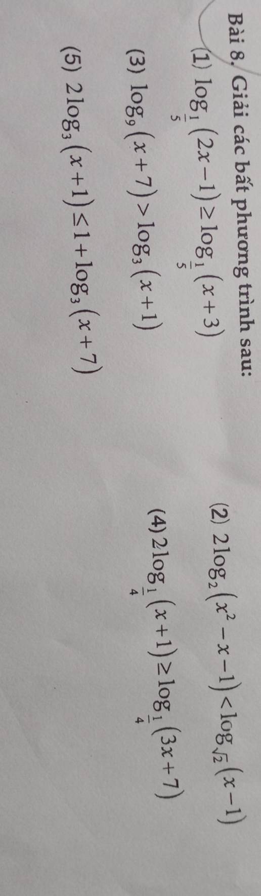 Bài 8, Giải các bất phương trình sau: 
(1) log _ 1/5 (2x-1)≥ log _ 1/5 (x+3)
(2) 2log _2(x^2-x-1)
(3) log _9(x+7)>log _3(x+1)
(4) 2log _ 1/4 (x+1)≥ log _ 1/4 (3x+7)
(5) 2log _3(x+1)≤ 1+log _3(x+7)