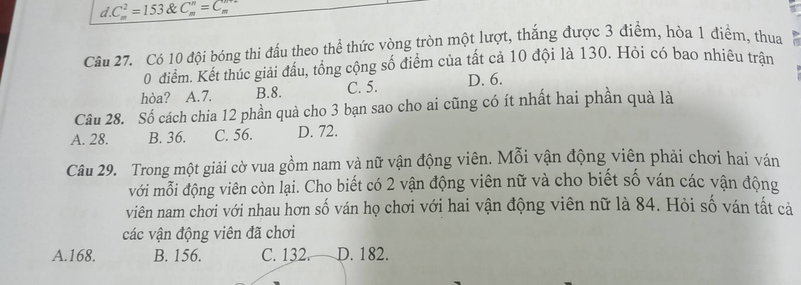 d C_m^2=153 & C_m^n=C_m^(m+2)
Câu 27. Có 10 đội bóng thi đấu theo thể thức vòng tròn một lượt, thắng được 3 điểm, hòa 1 điểm, thua
0 điểm. Kết thúc giải đấu, tổng cộng số điểm của tất cả 10 đội là 130. Hỏi có bao nhiêu trận
hòa? A. 7. C. 5. D. 6.
B. 8.
Câu 28. Số cách chia 12 phần quà cho 3 bạn sao cho ai cũng có ít nhất hai phần quà là
A. 28. B. 36. C. 56. D. 72.
Câu 29. Trong một giải cờ vua gồm nam và nữ vận động viên. Mỗi vận động viên phải chơi hai ván
với mỗi động viên còn lại. Cho biết có 2 vận động viên nữ và cho biết số ván các vận động
viên nam chơi với nhau hơn số ván họ chơi với hai vận động viên nữ là 84. Hỏi số ván tất cả
các vận động viên đã chơi
A. 168. B. 156. C. 132. D. 182.