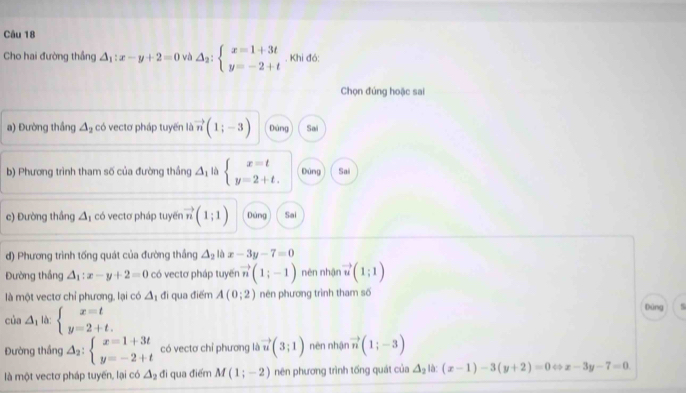 Cho hai đường thắng △ _1:x-y+2=0 và △ _2:beginarrayl x=1+3t y=-2+tendarray.. Khi đó: 
Chọn đúng hoặc sai 
a) Đường thầng △ _2 có vectơ pháp tuyển là vector n(1;-3) Dùng Sai 
b) Phương trình tham số của đường thắng △ _1 là beginarrayl x=t y=2+t.endarray. Đùng Sai 
c) Đường thắng △ _1 có vectơ pháp tuyến vector n(1;1) Dùng Sai 
đ) Phương trình tống quát của đường thắng △ _2 là x-3y-7=0
Đường thắng △ _1:x-y+2=0 có vectơ pháp tuyến vector n(1;-1) nén nhận vector u(1;1)
là một vectơ chỉ phương, lại có △ _1 đi qua điểm A(0;2) nên phương trình tham số 
của △ _1 là: beginarrayl x=t y=2+t.endarray.
Dúng 5 
Đường thắng △ _2:beginarrayl x=1+3t y=-2+tendarray. có vectơ chỉ phương là vector u(3;1) nèn nhận vector n(1;-3)
là một vectơ pháp tuyến, lại có △ _2 đi qua điểm M(1;-2) nên phương trình tống quát của △ _2 là: (x-1)-3(y+2)=0 < > x-3y-7=0