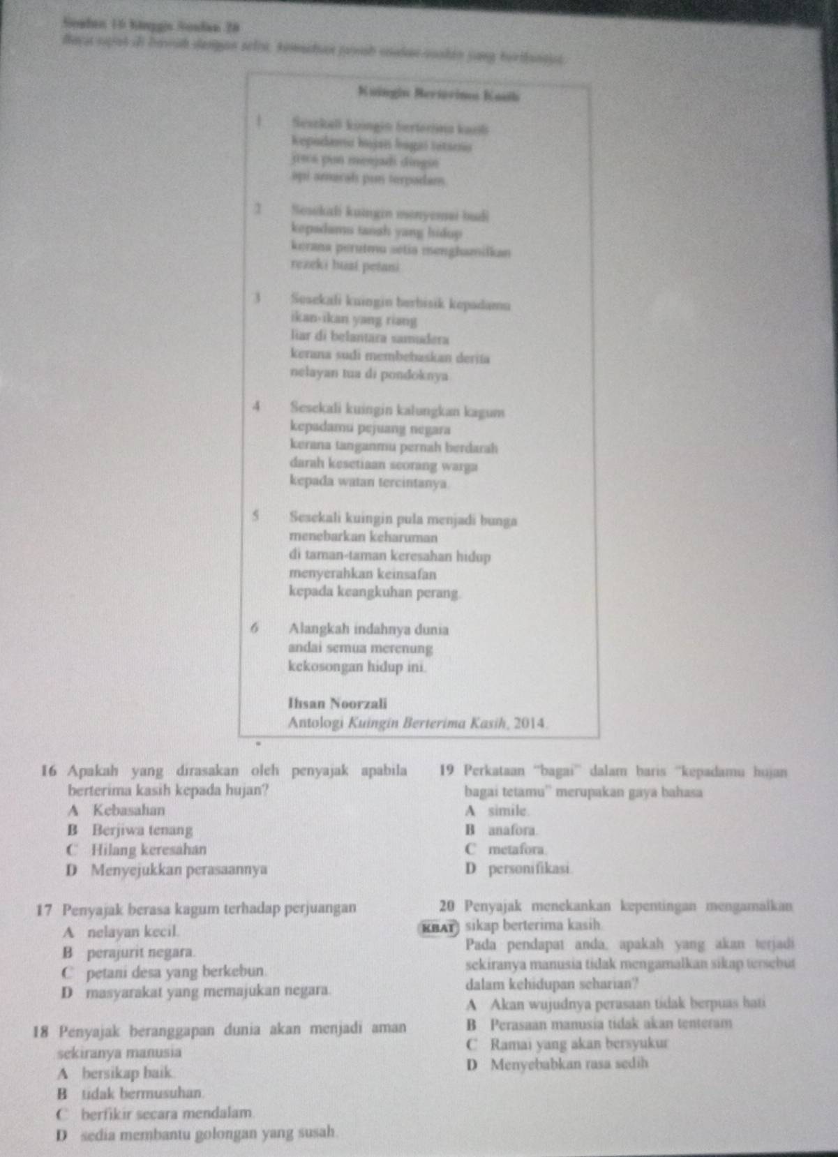 Soaden 10 hinggin Soudan 28
faça spist i bawah dengon seli, komadian juah caden sooken jang torthanays.
Kuingin Bertorina Kasib
Sesckall koingin berterima kari
Repudanu bujan bagas tetarno
jscs pun memjadi dingin
api amarah pun terpadam
1 Sesskali kuangin menyemei budi
kepadams tanah yang hidup 
kerana perutena setia menghamilkan
rezeki huai petani
3 Sesekali kuingin berbisik kepadamu
ikan-ikan yang riang
liar di belantara samudera
kerana sudi membebaskan deriía
nelayan tua di pondoknya
4 Sesekali kuingin kalungkan kagum
kepadamu pejuang negara
kerana tanganmu pernah berdarah
darah kesetiaan seorang warga
kepada watan tercintanya
5 Sesekali kuingin pula menjadi bunga
menebarkan keharuman
di taman-taman keresahan hidup
menyerahkan keinsafan
kepada keangkuhan perang.
6 Alangkah indahnya dunia
andai semua merenung
kekosongan hidup ini.
Ihsan Noorzali
Antologi Kuingin Berterima Kasih, 2014.
16 Apakah yang dirasakan oleh penyajak apabila 19 Perkataan “bagai” dalam haris “kepadamu hujan
berterima kasih kepada hujan? bagai tetamu'' merupakan gaya bahasa
A Kebasahan A simile.
B Berjiwa tenang B anafora.
C Hilang keresahan C metafora.
D Menyejukkan perasaannya D personifikasi.
17 Penyajak berasa kagum terhadap perjuangan 20 Penyajak menekankan kepentingan mengamaikan
A nelayan kecil. KHAT sikap berterima kasih
B perajurit negara. Pada pendapat anda, apakah yang akan terjadi
C petani desa yang berkebun.
sekiranya manusia tidak mengamalkan sikap tersebut
D masyarakat yang memajukan negara dalam kehidupan scharian?
A Akan wujudnya perasaan tidak berpuas hati
18 Penyajak beranggapan dunia akan menjadi aman B Perasaan manusia tidak akan tenteram
sekiranya manusia C Ramai yang akan bersyukur
A bersikap baik. D Menyebabkan rasa sedih
B tidak bermusuhan
C berfikir secara mendalam
D sedia membantu golongan yang susah.