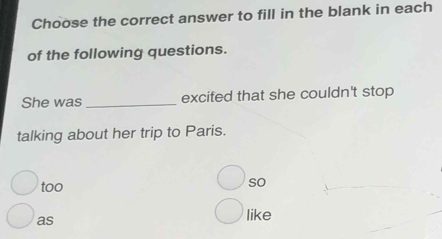 Choose the correct answer to fill in the blank in each
of the following questions.
She was _excited that she couldn't stop
talking about her trip to Paris.
too
so
as
like