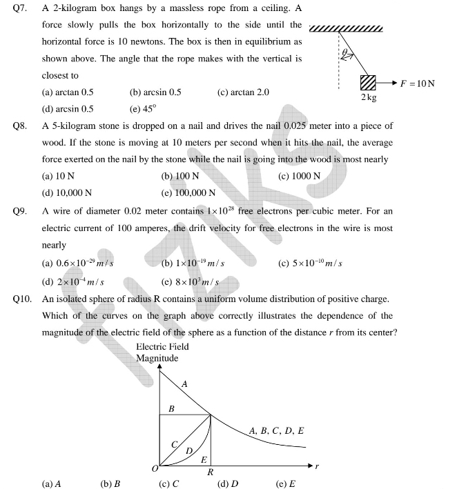 A 2-kilogram box hangs by a massless rope from a ceiling. A
force slowly pulls the box horizontally to the side until the
horizontal force is 10 newtons. The box is then in equilibrium as
shown above. The angle that the rope makes with the vertical is θ
closest to
F=10N
(a) arctan 0.5 (b) arcsin 0.5 (c) arctan 2.0 2kg
(d) arcsin 0.5 (e) 45°
Q8. A 5-kilogram stone is dropped on a nail and drives the nail 0.025 meter into a piece of
wood. If the stone is moving at 10 meters per second when it hits the nail, the average
force exerted on the nail by the stone while the nail is going into the wood is most nearly
(a) 10 N (b) 100 N (c) 1000 N
(d) 10,000 N (e) 100,000 N
Q9. A wire of diameter 0.02 meter contains 4* 10^(28) free electrons per cubic meter. For an
electric current of 100 amperes, the drift velocity for free electrons in the wire is most
nearly
(a) 0.6* 10^(-29)m/s (b) 1* 10^(-19)m/s (c) 5* 10^(-10)m/s
(d) 2* 10^(-4)m/s (e) 8* 10^3m/s
Q10. An isolated sphere of radius R contains a uniform volume distribution of positive charge.
Which of the curves on the graph above correctly illustrates the dependence of the
magnitude of the electric field of the sphere as a function of the distance r from its center?
(a)A (b) B (c) C (d) D (e)E