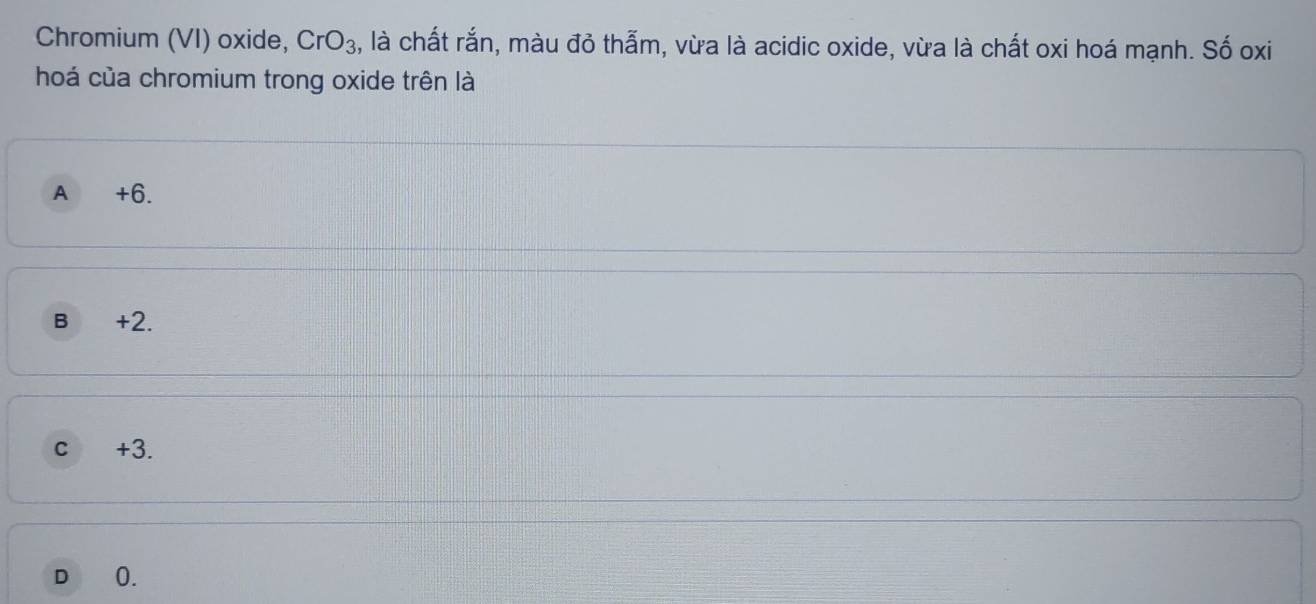 Chromium (VI) oxide, CrO_3 , là chất rắn, màu đỏ thẫm, vừa là acidic oxide, vừa là chất oxi hoá mạnh. Số oxi
hoá của chromium trong oxide trên là
A +6.
B +2.
c +3.
D 0.