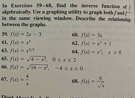 In Exercises 59-68, find the inverse function of f
algebraically. Use a graphing utility to graph both fand f^(-1)
in the same viewing window. Describe the relationship 
between the graphs. 
59. f(x)=2x-3 60. f(x)=3x
61. f(x)=x^5 62. f(x)=x^3+1
63. f(x)=x^(3/5) 64. f(x)=x^2, x≥ 0
65. f(x)=sqrt(4-x^2), 0≤ x≤ 2
66. f(x)=sqrt(16-x^2), -4≤ x≤ 0
67. f(x)= 4/x  68. f(x)= 6/sqrt(x) 
Thin