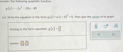 onsider the following quadratic function.
g(x)=-2x^2-20x-49
(a) Write the equation in the form g(x)=a(x-h)^2+k. Then give the vertex of its graph.
 □ /□   □^(□) sqrt(□ )
×