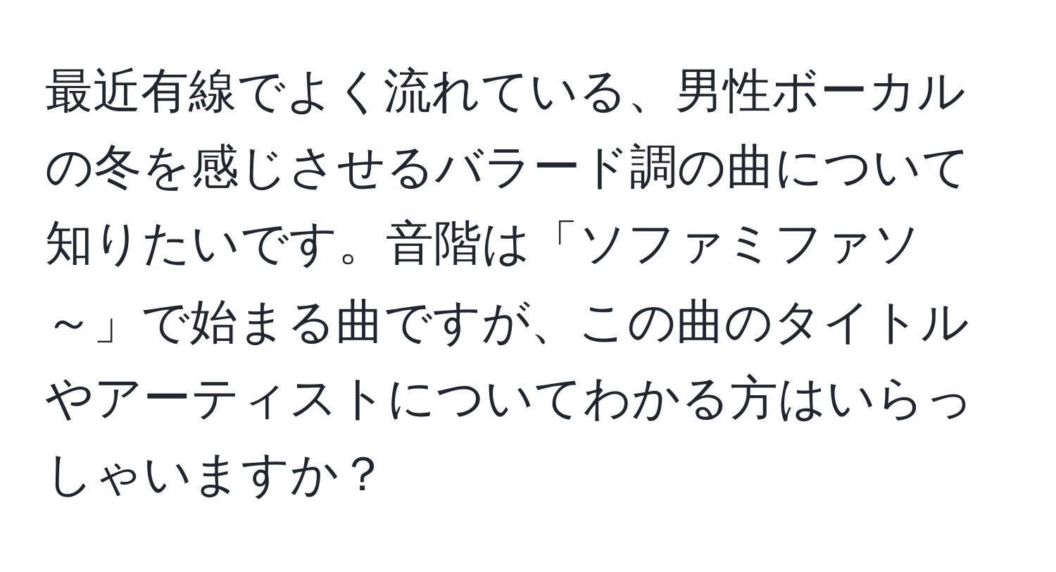 最近有線でよく流れている、男性ボーカルの冬を感じさせるバラード調の曲について知りたいです。音階は「ソファミファソ～」で始まる曲ですが、この曲のタイトルやアーティストについてわかる方はいらっしゃいますか？