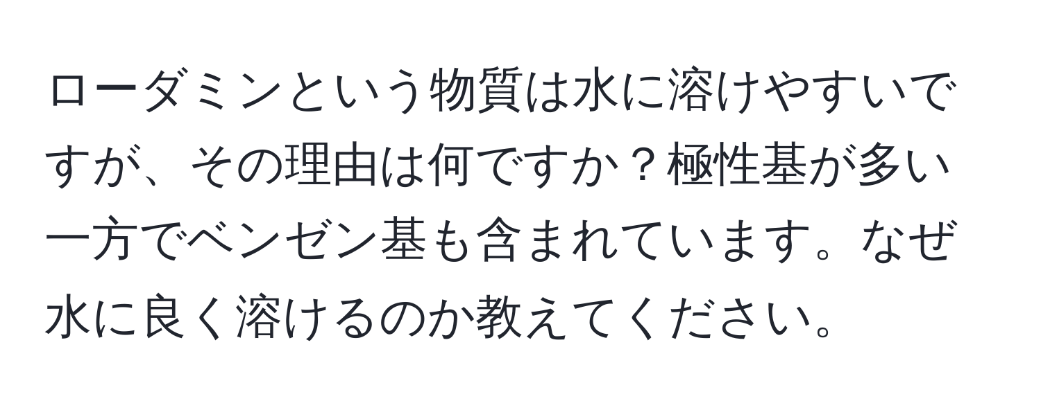 ローダミンという物質は水に溶けやすいですが、その理由は何ですか？極性基が多い一方でベンゼン基も含まれています。なぜ水に良く溶けるのか教えてください。