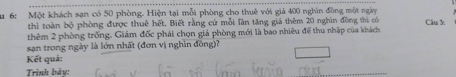 Su 6: Một khách sạn có 50 phòng. Hiện tại mỗi phòng cho thuê với giá 400 nghìn đồng một ngày 
thì toàn bộ phòng được thuê hết. Biết rằng cứ mỗi lân tăng giá thêm 20 nghìn đồng thì có Câu 3: 
thêm 2 phòng trống. Giám đốc phải chọn giá phòng mới là bao nhiêu để thu nhập của khách 
sạn trong ngày là lớn nhất (đơn vị nghìn đồng)? 
Kết quả: 
Trình bày: