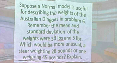 Suppose a Normal model is useful 
for describing the weights of the 
Australian Dingoes in problem 6. 
Remember the mean and 
standard deviation of the 
weights were 33 lbs and 5 Ibs. 
Which would be more unusual, a 
steer weighting 28 pounds or one 
weighing 45 pounds? Explain.