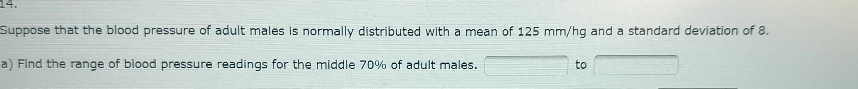 Suppose that the blood pressure of adult males is normally distributed with a mean of 125 mm/hg and a standard deviation of 8. 
a) Find the range of blood pressure readings for the middle 70% of adult males. to