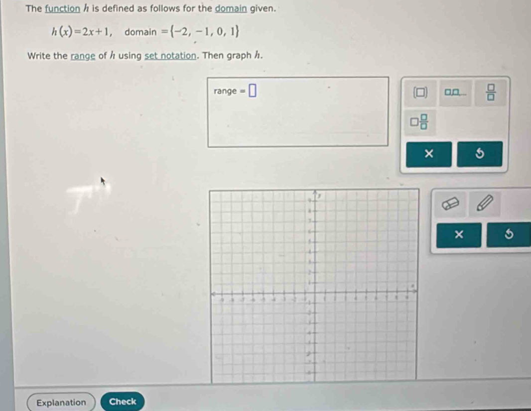 The function h is defined as follows for the domain given.
h(x)=2x+1 ， domain = -2,-1,0,1
Write the range of h using set notation. Then graphh. 
range =□ □,□,...  □ /□  
 □ /□  
× 
× 
Explanation Check