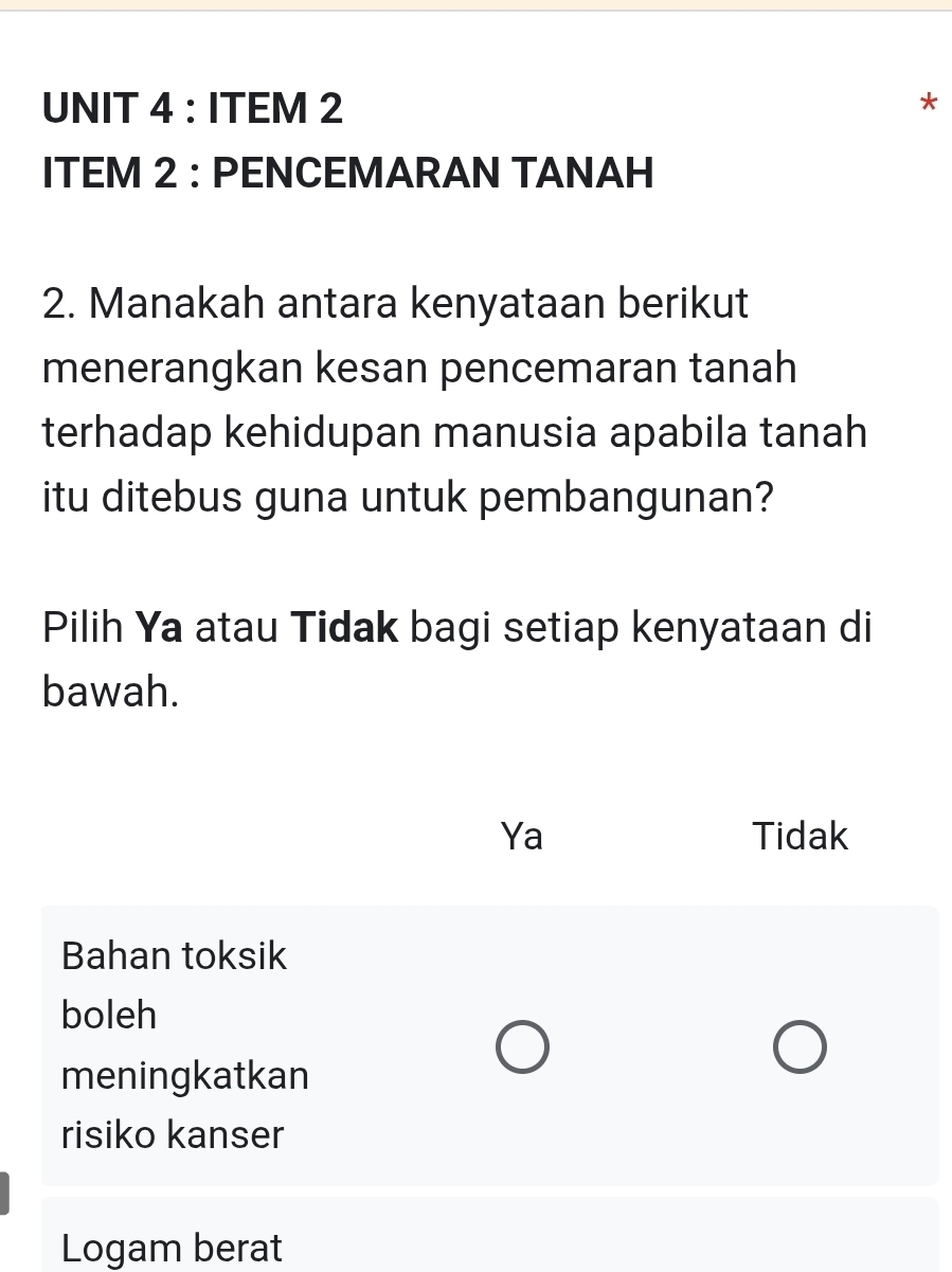 ITEM 2
ITEM 2 : PENCEMARAN TANAH
2. Manakah antara kenyataan berikut
menerangkan kesan pencemaran tanah
terhadap kehidupan manusia apabila tanah
itu ditebus guna untuk pembangunan?
Pilih Ya atau Tidak bagi setiap kenyataan di
bawah.
Ya Tidak
Bahan toksik
boleh
meningkatkan
risiko kanser
Logam berat