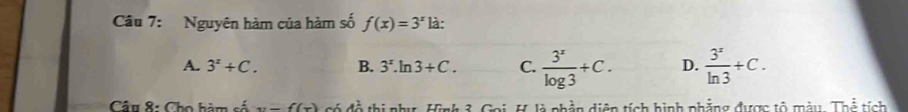 Nguyên hàm của hàm số f(x)=3^x là:
A. 3^x+C. B. 3^x.ln 3+C. C.  3^x/log 3 +C. D.  3^x/ln 3 +C. 
Câu 8: Cho hàm số y=f(x) thi như, Hình 3. Goi, H. là phần diện tích hình phẳng được tổ mày Thhat e tích