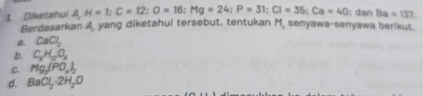 Diketahui A, H=1; C=12; O=16; Mg=24; P=31; CI=35; Ca=40; dan 8a=137. 
Berdasarkan A, yang diketahui tersebut, tentukan M, senyawa-senyawa berikut.
B. CaCl_2
b. C_8H_12O_6
C. Mg_3(PO_4)_2
d. BaCl_2· 2H_2O