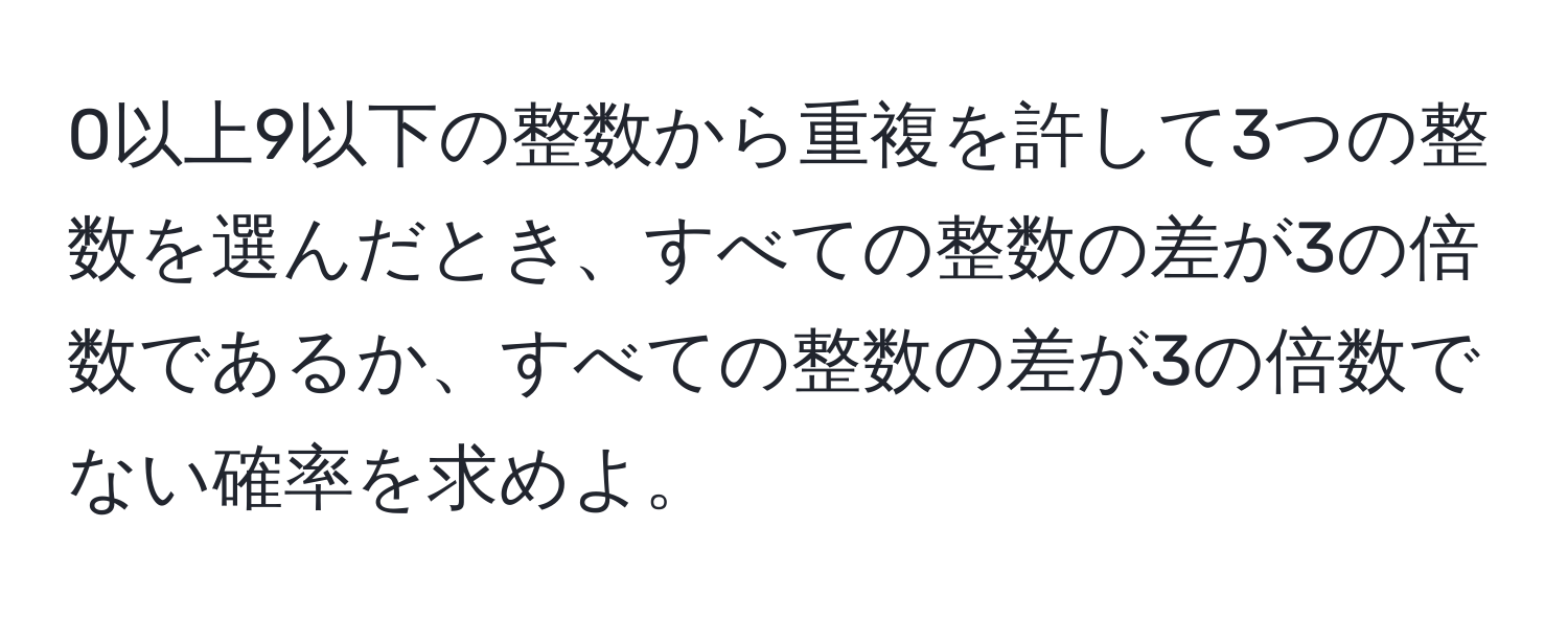 0以上9以下の整数から重複を許して3つの整数を選んだとき、すべての整数の差が3の倍数であるか、すべての整数の差が3の倍数でない確率を求めよ。