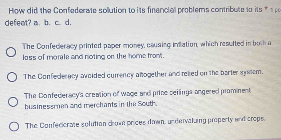 How did the Confederate solution to its financial problems contribute to its * 1 po
defeat? a. b. c. d.
The Confederacy printed paper money, causing inflation, which resulted in both a
loss of morale and rioting on the home front.
The Confederacy avoided currency altogether and relied on the barter system.
The Confederacy's creation of wage and price ceilings angered prominent
businessmen and merchants in the South.
The Confederate solution drove prices down, undervaluing property and crops.