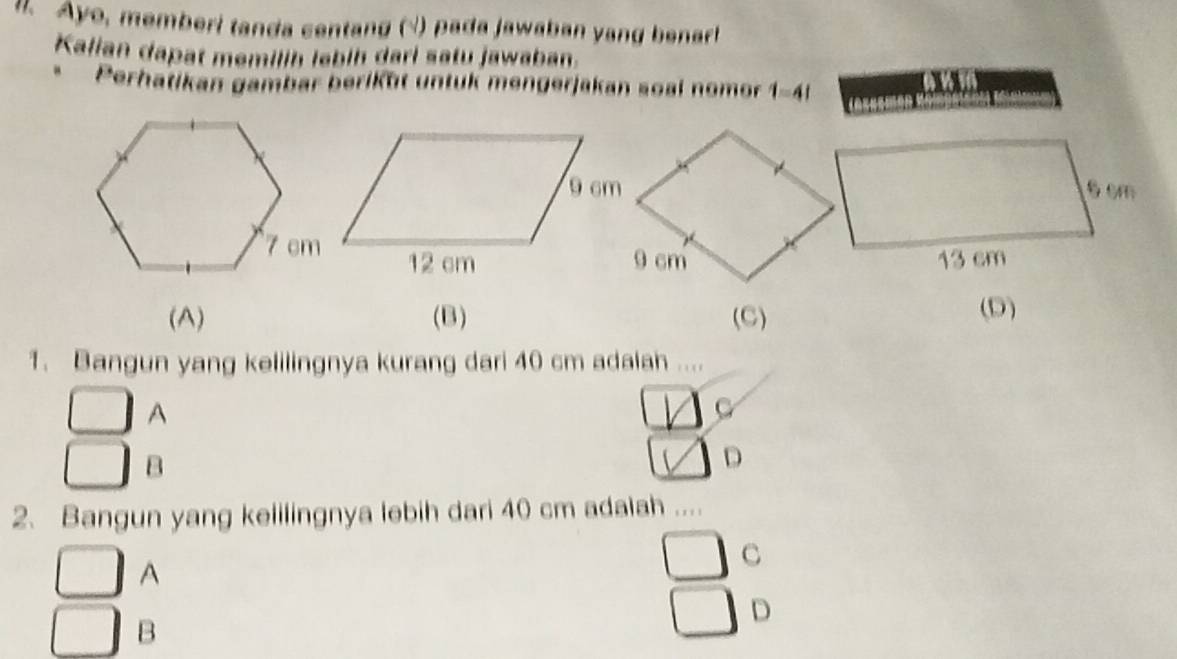 Aye, memberi tanda centang √) pada jawaban yang benart
Kalian dapat memilih lebih dari satu jawaban.
Perhatikan gambar beriküt untuk mengerjakan soal nomor 1-41
on
(A) (B) (C) (D)
1. Bangun yang kelilingnya kurang dari 40 cm adalah ....
A
_ 11 C
B
□ D
2. Bangun yang kelilingnya lebih dari 40 cm adaiah ..
A
C
D
B