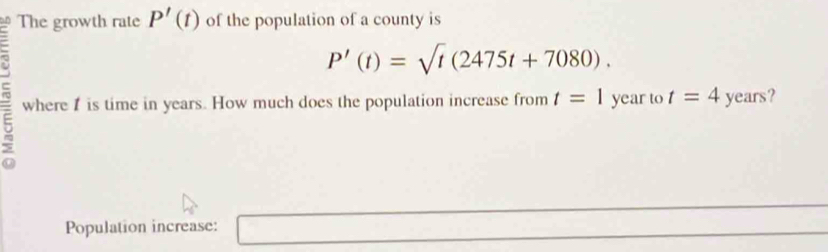 The growth rate P'(t) of the population of a county is
P'(t)=sqrt(t)(2475t+7080). 
5 where 1 is time in years. How much does the population increase from t=1 year to t=4year s? 
Population increase: □ 