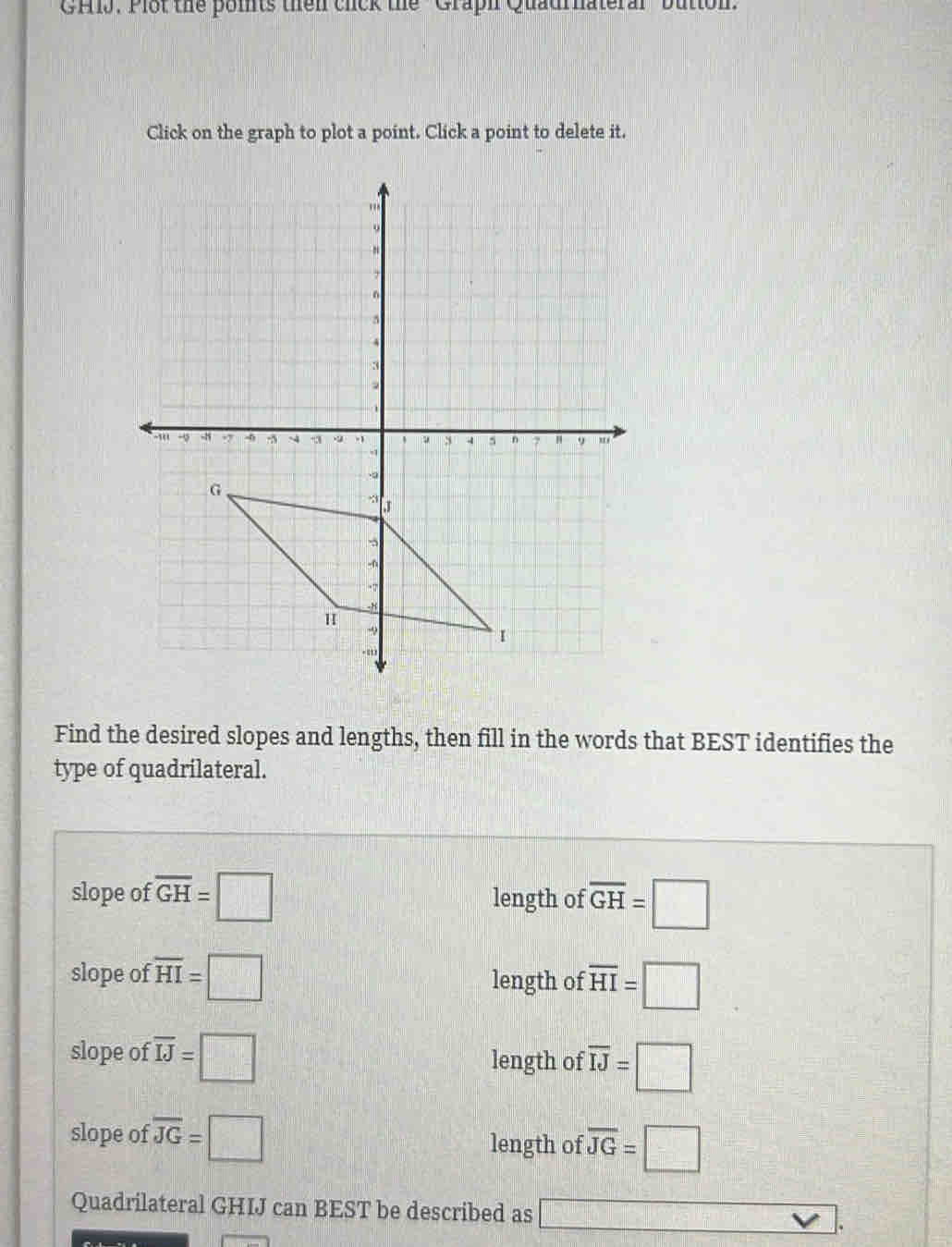 GH1J. Plot the poits then cick the ''Graph Quaurnateral ''bution'
Click on the graph to plot a point. Click a point to delete it.
Find the desired slopes and lengths, then fill in the words that BEST identifies the
type of quadrilateral.
slope of overline GH=□ length of overline GH=□
slope of overline HI=□ length of overline HI=□
slope of overline IJ=□ length of overline IJ=□
slope of overline JG=□ length of overline JG=□
Quadrilateral GHIJ can BEST be described as □ vee