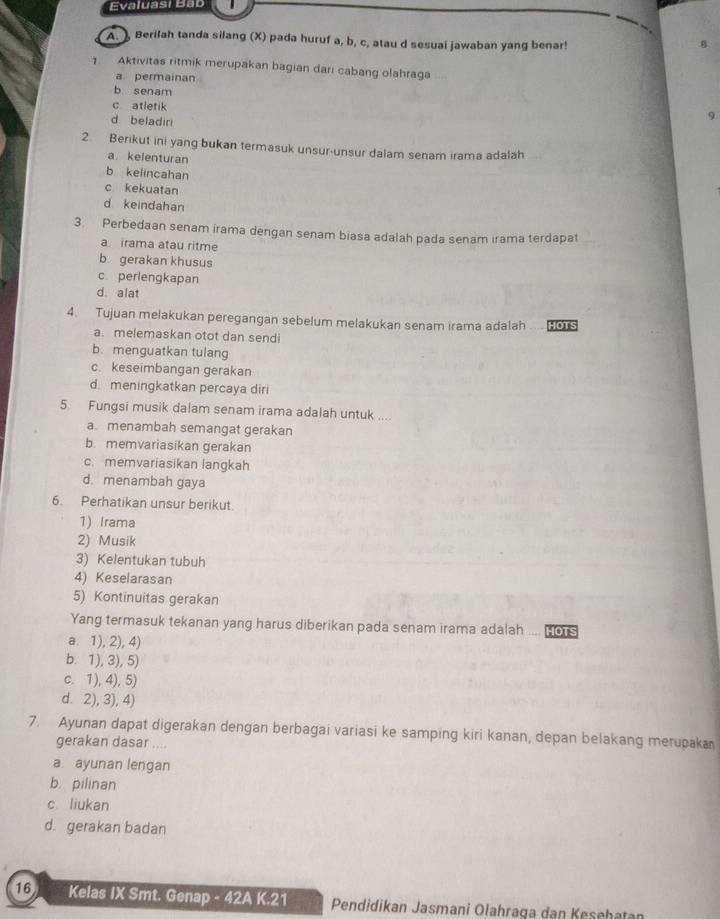 Evaluasi Bab
A. ), Berilah tanda silang (X) pada huruf a, b, c, atau d sesuai jawaban yang benar!
B
1 Aktivitas ritmik merupakan bagian dari cabang olahraga
a permainan
b. senam
c atletik
d. beladiri
2. Berikut ini yang bukan termasuk unsur-unsur dalam senam irama adalah
a. kelenturan
b kelincahan
c kekuatan
d keindahan
3. Perbedaan senam irama dengan senam biasa adalah pada senam irama terdapat
a irama atau ritme
b. gerakan khusus
c perlengkapan
d. alat
4. Tujuan melakukan peregangan sebelum melakukan senam irama adalah HOTS
. .
a. melemaskan otot dan sendi
b. menguatkan tulang
c. keseimbangan gerakan
d. meningkatkan percaya diri
5. Fungsi musik dalam senam irama adalah untuk ....
a menambah semangat gerakan
b. memvariasikan gerakan
c. memvariasikan langkah
d. menambah gaya
6. Perhatikan unsur berikut.
1) Irama
2) Musik
3) Kelentukan tubuh
4) Keselarasan
5) Kontinuitas gerakan
Yang termasuk tekanan yang harus diberikan pada senam irama adalah .... Hors
a. 1), 2), 4)
b. 1), 3), 5)
c. 1), 4), 5)
d. 2), 3), 4)
7. Ayunan dapat digerakan dengan berbagai variasi ke samping kiri kanan, depan belakang merupaka
gerakan dasar ....
a. ayunan lengan
b. pilinan
c liukan
d. gerakan badan
16 Kelas IX Smt. Genap - 42A K.21  Pendidikan Jasmani Ołahraga dan Kesehatan