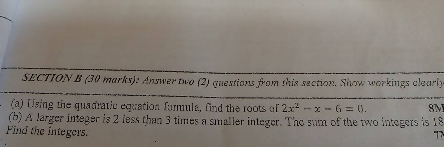 Answer two (2) questions from this section. Show workings clearly 
(a) Using the quadratic equation formula, find the roots of 2x^2-x-6=0. 8M
(b) A larger integer is 2 less than 3 times a smaller integer. The sum of the two integers is 18
Find the integers. 
7