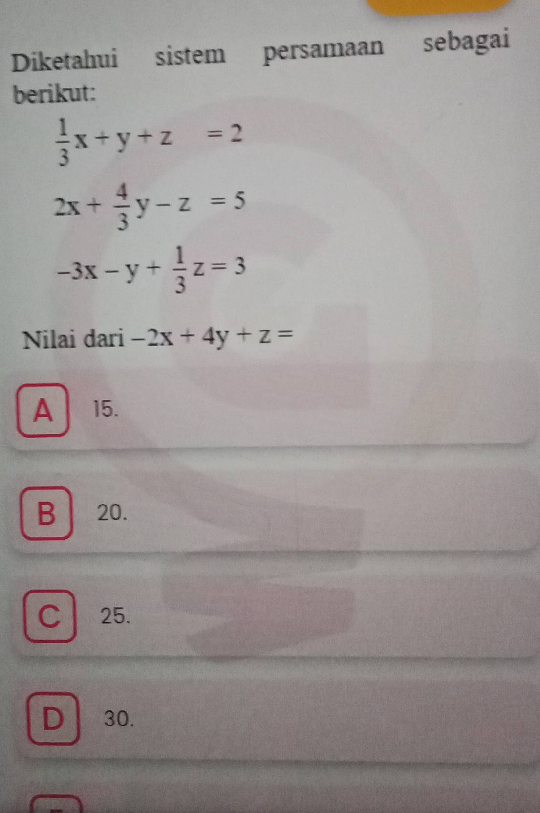 Diketahui sistem persamaan sebagai
berikut:
 1/3 x+y+z=2
2x+ 4/3 y-z=5
-3x-y+ 1/3 z=3
Nilai dari -2x+4y+z=
A 15.
B 20.
C 25.
D 30.