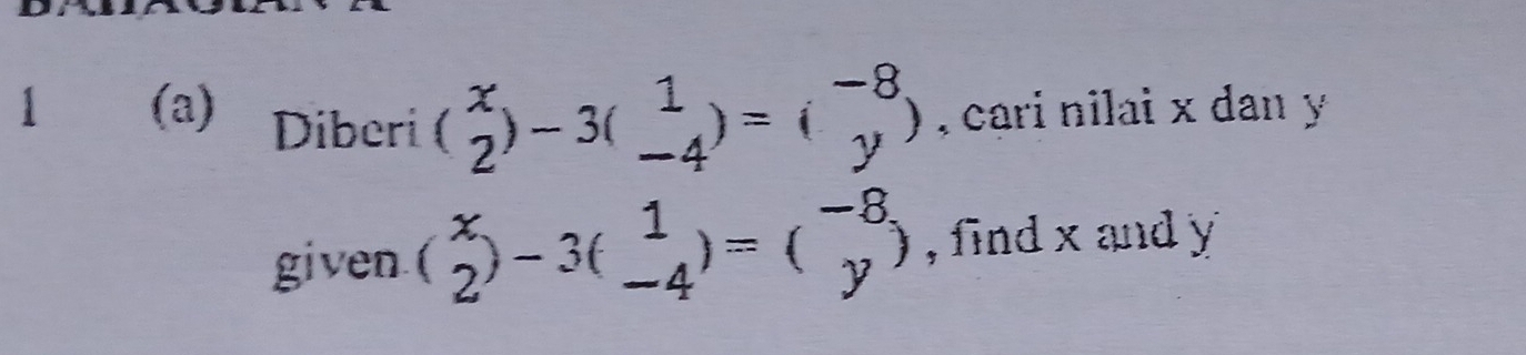 1 (a) Diberi (beginarrayr x 2endarray )-3(beginarrayr 1 -4endarray )=(beginarrayr -8 yendarray ) , cari nilai x dan y
given (beginarrayr x 2endarray )-3(beginarrayr 1 -4endarray )=(beginarrayr -8 yendarray ) , find x and y