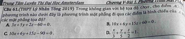 Trung Tâm Luyện Thi Đại Học Amsterdam Chương V-Bài 1. Phương Trình Mặt Phậ,
Câu 61.(THPT Lý Nhân Tông 2019) Trong không gian với hệ tọa độ Oxyz, cho điểm A(3 
phương trình nào dưới đây là phương trình mặt phảng đi qua các điểm là hình chiếu của
các mặt phẳng tọa độ?
A 3x+5y+2z-60=0.
B. 10x+6y+15z-60=0.
C. 10x+6y+15z-90=0. D.  x/3 + y/5 + z/2 =1.