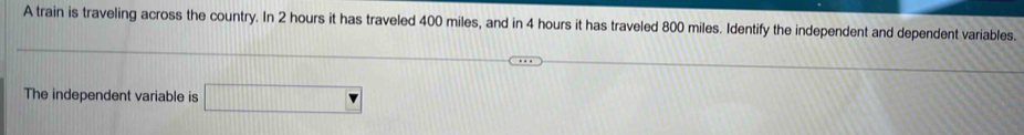 A train is traveling across the country. In 2 hours it has traveled 400 miles, and in 4 hours it has traveled 800 miles. Identify the independent and dependent variables. 
The independent variable is □