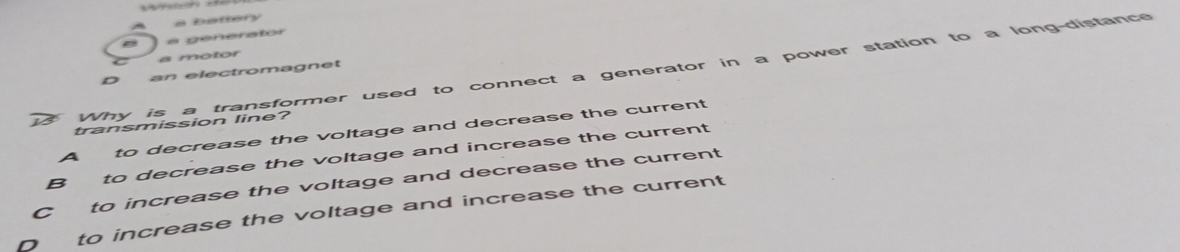 a battery
a a génerator
a motor
Why is a transformer used to connect a generator in a power station to a long-distance
D an electromagnet
transmission line?
A to decrease the voltage and decrease the current
B to decrease the voltage and increase the current
C to increase the voltage and decrease the current
Dto increase the voltage and increase the current