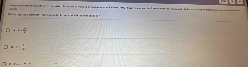 AB/G
Jerry is making an investment, from which he wants to make a certain amount of interest. Jerry knows he can use the formula f=Prf, but he wants to find out how long it will take him to ear the amount be
needs
Which equation correctly rearranges the formula to find the time needed?
A. t= Pr/I 
B. t= I/Pr 
C. t=I-P-r