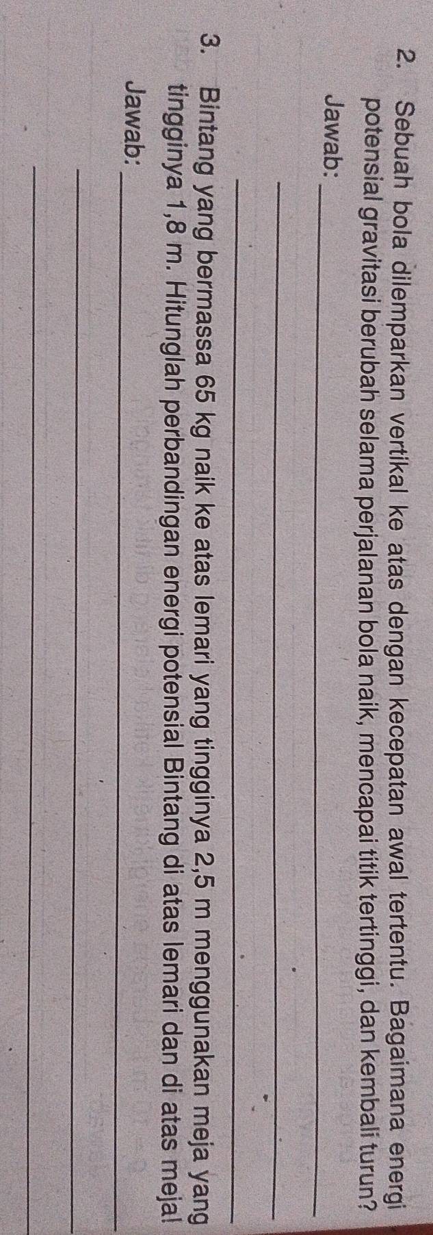 Sebuah bola dilemparkan vertikal ke atas dengan kecepatan awal tertentu. Bagaimana energi 
potensial gravitasi berubah selama perjalanan bola naik, mencapai titik tertinggi, dan kembali turun? 
Jawab:_ 
_ 
_ 
3. Bintang yang bermassa 65 kg naik ke atas lemari yang tingginya 2,5 m menggunakan meja yang 
tingginya 1,8 m. Hitunglah perbandingan energi potensial Bintang di atas lemari dan di atas meja! 
_ 
Jawab: 
_ 
_