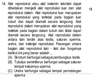 Alat reproduksi atau alat kelamin laki-laki dapat
dibedakan menjadi alat reproduksi luar dan alat 18
reproduksi dalam. Alat reproduksi luar merupakan
alat reproduksi yang terletak pada bagian luar
tubuh dan dapat diamati secara langsung. Alat
reproduksi dalam merupakan alat reproduksi yang
terletak pada bagian dalam tubuh dan tidak dapat
diamati secara langsung. Alat reproduksi dalam
antara lain terdiri atas testis, saluran sperma,
uretra, dan kelenjar reproduksi. Pasangan antara
bagian alat reproduksi laki - laki dan fungsinya
berikut ini yang benar adalah ...
(A) Skrotum berfungsi sebagai pembungkus testis
(B) Tubulus seminiferus berfungsi sebagai saluran
tempat keluamya sperma
(C) Uretra berfungsi sebagai tempat pematangan
sperm a