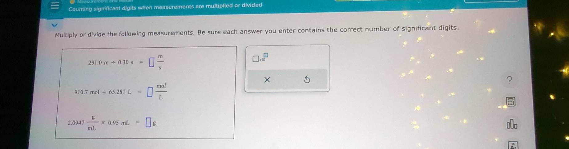 Counting significant digits when measurements are multiplied or divided 
Multiply or divide the following measurements. Be sure each answer you enter contains the correct number of significant digits.
291.0m/ 0.30s=□  m/s 
□ * 10^(□)
× 5
?
10.7mol/ 65.281L=□  mol/L 
2.0947 g/mL * 0.95mL=□ g