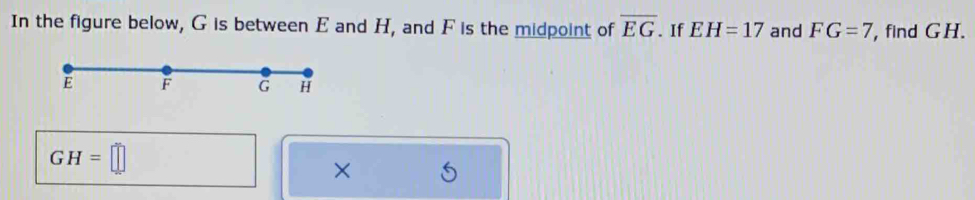 In the figure below, G is between E and H, and F is the midpoint of overline EG. If EH=17 and FG=7 ,find GH.
GH=□
×